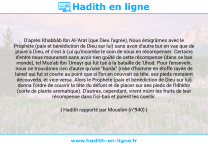 Une image avec le hadith : D'après Khabbâb Ibn Al-'Arat (que Dieu l'agrée), Nous émigrâmes avec le Prophète (paix et bénédiction de Dieu sur lui) sans avoir d'autre but en vue que de plaire à Dieu, et c'est à Lui qu'incombe le soin de nous en récompenser. Certains d'entre nous moururent sans avoir rien goûté de cette récompense (dans ce bas monde), tel Mus'ab Ibn 'Umayr qui fut tué à la bataille de 'Uhud. Pour l'ensevelir, nous ne trouvâmes rien d'autre qu'une "burda" (robe d'homme en étoffe rayée de laine) qui fut si courte au point que si l'on en couvrait sa tête, ses pieds restaient découverts, et vice-versa. Alors le Prophète (paix et bénédiction de Dieu sur lui) donna l'ordre de couvrir la tête du défunt et de placer sur ses pieds de l'Idhkhir (sorte de plante aromatique). D'autres, cependant, virent mûrir les fruits de leur récompense dans l'ici-bas et purent les cueillir. Hadith rapporté par Mouslim (n°940)