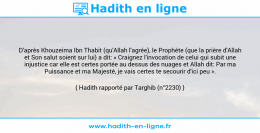 Une image avec le hadith : D'après Khouzeima Ibn Thabit (qu'Allah l'agrée), le Prophète (que la prière d'Allah et Son salut soient sur lui) a dit: « Craignez l'invocation de celui qui subit une injustice car elle est certes portée au dessus des nuages et Allah dit: Par ma Puissance et ma Majesté, je vais certes te secourir d'ici peu ». Hadith rapporté par Targhib (n°2230)