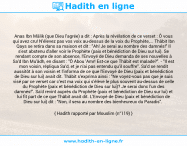 Une image avec le hadith : Anas Ibn Mâlik (que Dieu l'agrée) a dit : Après la révélation de ce verset : Ô vous qui avez cru! N'élevez pas vos voix au-dessus de la voix du Prophète,... Thâbit Ibn Qays se retira dans sa maison et dit : "Ah! Je serai au nombre des damnés!" Il s'est abstenu d'aller voir le Prophète (paix et bénédiction de Dieu sur lui). Se rendant compte de son absence, l'Envoyé de Dieu demanda de ses nouvelles à Sa'd Ibn Mu'âdh, en disant : "Ô Abou 'Amr! Est-ce que Thâbit est malade?". - "Il est mon voisin, répliqua Sa'd, et je n'ai pas entendu qu'il souffre". Sa'd se rendit aussitôt à son voisin et l'informa de ce que l'Envoyé de Dieu (paix et bénédiction de Dieu sur lui) avait dit. Thâbit s'exprima ainsi : "Ne voyez-vous pas que je suis visé par ce verset car c'est ma voix qui s'élève le plus souvent au-dessus de celle du Prophète (paix et bénédiction de Dieu sur lui)? Je serai donc l'un des damnés!". Sa'd revint auprès du Prophète (paix et bénédiction de Dieu sur lui) et lui fit part de ce que Thâbit avait dit. L'Envoyé de Dieu (paix et bénédiction de Dieu sur lui) dit : "Non, il sera au nombre des bienheureux du Paradis". Hadith rapporté par Mouslim (n°119)