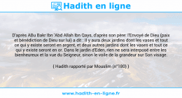 Une image avec le hadith : D'après ABu Bakr Ibn 'Abd Allah Ibn Qays, d'après son père: l'Envoyé de Dieu (paix et bénédiction de Dieu sur lui) a dit : Il y aura deux jardins dont les vases et tout ce qui y existe seront en argent, et deux autres jardins dont les vases et tout ce qui y existe seront en or. Dans le jardin d'Eden, rien ne sera interposé entre les bienheureux et la vue du Seigneur, sinon le voile de la grandeur sur Son visage. Hadith rapporté par Mouslim (n°180)