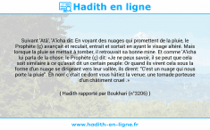 Une image avec le hadith : Suivant 'Atâ', 'A'icha dit: En voyant des nuages qui promettent de la pluie, le Prophète (ç) avançait et reculait, entrait et sortait en ayant le visage altéré. Mais lorsque la pluie se mettait à tomber, il retrouvait sa bonne mine. Et comme 'A'icha lui parla de la chose, le Prophète (ç) dit: «Je ne peux savoir, il se peut que cela soit similaire à ce qu'avait dit un certain peuple: Or quand ils virent cela sous la forme d'un nuage se dirigeant vers leur vallée, ils dirent: "C'est un nuage qui nous porte la pluie". Eh non! c'était ce dont vous hâtiez la venue: une tornade porteuse d'un châtiment cruel .» Hadith rapporté par Boukhari (n°3206)
