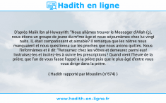 Une image avec le hadith : D'après Malik Ibn al-Huwayrith: "Nous allâmes trouver le Messager d'Allah (ç), nous étions un groupe de jeune du m^me âge et nous séjournâmes chez lui vingt nuits. IL était compatissant et aimable? Il remarqua que les nôtres nous manquaient et nous questionna sur les proches que nous avions quittés. Nous l'informâmes et il dit: "Retournez chez les vôtres et demeurez parmi eux! Instruisez-les et incitez-les à suivre les prescriptions ! Quand vient l'heure de la prière, que l'un de vous fasse l'appel à la prière puis que le plus âgé d'entre vous vous dirige dans la prière. Hadith rapporté par Mouslim (n°674)