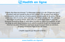 Une image avec le hadith : D'après Abu Mas'ud al-Ansari: "Le Messager d'Allah (ç) a dit: Dirigera les gens ( en prière) celui qui connait le plus le livre d'Allah! S'ils se valent tous dans la connaissance, alors celui qui a la plus grande connaissance de la sunna. S'ils se valent tous dans la sunna, alors celui qui a fait l'hégire le plus tôt. S'ils ont tous fait l’hégire en même temps, alors celui qui a embrassé l'islam le plus tôt./ Qu'aucun homme ne dirige un autre dans la prière ou celui-ci à a autorité. et qu'il ne dirige un autre dans la prière là où celui-ci a autorité et qu'il ne s'asseye pas chez lui à sa place d'honneur, sauf avec sa permission!" Dans sa narration, al-Ashajj mentionne l'âge au lieu de l'islam. Hadith rapporté par Mouslim (n°673)
