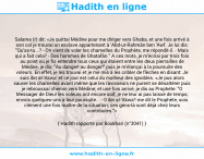 Une image avec le hadith : Salama (r) dit: «Je quittai Médine pour me diriger vers Ghaba, et une fois arrivé à son col je trouvai un esclave appartenant à 'Abd-ur-Rahmân ben 'Awf. Je lui dis: "Qu'as-tu...? - On vient de voler les chamelles du Prophète, me répondit-il. - Mais qui a fait cela? - Des hommes de Ghatafân." A ces mots, je m'écriai par trois fois au point où je fis entendre tous ceux qui étaient entre les deux pierrailles de Médine, je dis: "Au danger! au danger!" puis je m'élançai à la poursuite des voleurs. En effet, je les trouvai et je me mis à les cribler de flèches en disant: Je suis ibn al-'Akwa' et ce jour est celui du malheur des ignobles. «Je pus alors sauver les chamelles avant même que les ravisseurs ne purent se désaltérer puis je rebroussai chemin vers Médine; et une fois arrivé, je dis au Prophète: "O Messager de Dieu! les voleurs ont encore soif, je ne leur ai pas laissé de temps; envois quelques-uns à leur poursuite... - 0 ibn al-'Akwa'! me dit le Prophète, sois clément une fois maître de la situation; ces gens-là sont déjà chez leurs contribules."» Hadith rapporté par Boukhari (n°3041)