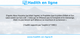 Une image avec le hadith : D'après Abou Houreira (qu'Allah l'agrée), le Prophète (que la prière d'Allah et Son salut soient sur lui) a dit: « Celui qui ne délaisse pas la tromperie et le mensonge, Allah n'a pas besoin qu'il délaisse sa nourriture et sa boisson ». Hadith rapporté par Targhib (n°1080)