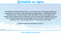 Une image avec le hadith : Um Khâlid bent Khâlid ben Sa'id dit: «Je me rendis chez le Messager de Dieu en compagnie de mon père ; j'étais vêtue d'une tunique jaune. Le Messager de Dieu s'exclama alors: "Sanah! Sanah!" (Abu 'Abd Allâh: C'est un mot abyssin qui signifie: belle.) Après cela, je voulus jouer avec le sceau de la prophétie mais mon père me réprimanda; quant au Messager de Dieu, il lui dit: "Laisse-la!" puis il s'adressa à moi: "Use et râpe; puis use et râpe; puis use et râpe!" Hadith rapporté par Boukhari (n°3071)