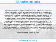 Une image avec le hadith : D'après Qabisa Ibn Mukhariq al-Hilali: "J'assumai une dette de réconciliation et vins m'en enquérir auprès du Messager d'Allah (ç) qui répondit: "Attends que nous parvienne l'aumône: Nous ordonnerons qu'une partie t'en soit offerte." Par la suite il déclara: "Ô Qabibsa! La demande n'est permise que pour l'une de ces trois personnes: un homme qui assume une dette de réconciliation, la mendicité lui est permise jusqu'à ce qu'il l'apure, alors il s'arrêtera; un homme dont les biens ont été détruits par une calamité qui l'a frappé, la mendicité lui est permise jusqu'à ce qu'il obtienne de quoi s'assurer une certaine subsistance - ou il a dit: de quoi suffire pour sa subsistance; et un homme qui a été frappé par la pauvreté dont trois membres sensés de son peuple attestent: "La pauvreté a certes frappé Untel!" La mendicité lui est permise jusqu'à ce qu'il obtienne de quoi s'assurer une certaine subsistance - ou il a dit: de quoi suffire pour sa subsistance. Toute autre mendicité, ô Qabisa n'est que profit illicite que son auteur consomme illicitement"". Hadith rapporté par Mouslim (n°1044)