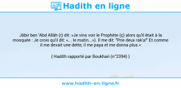 Une image avec le hadith : Jâbir ben 'Abd Allâh (r) dit: «Je vins voir le Prophète (ç) alors qu'il était à la mosquée : Je crois qu'il dit: «... le matin...»). Il me dit: "Prie deux rak'a!" Et comme il me devait une dette, il me paya et me donna plus.» Hadith rapporté par Boukhari (n°2394)