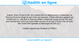 Une image avec le hadith : D'après 'Urwa, 'Â'icha (r) dit: «En voulant faire un déplacement, le Messager de Dieu (ç) faisait un tirage au sort entre ses épouses. C'était celle qui y gagnait qui sortait avec lui. «De plus, à chacune d'elles, il réservait un jour et une nuit, sauf pour Sawda bent Zam'a qui avait offert son jour et sa nuit à 'A'icha. Par cet acte, elle voulait être agréable au Messager de Dieu (ç).» Hadith rapporté par Boukhari (n°2593)