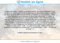 Une image avec le hadith : D’après Ibn ‘Abbas : « Quand ce verset fut révélé : Que vous manifestiez ce qui est en vous ou que vous le cachiez, Allah vous en demandera compte, il prduisit sur leurs cœurs un effet sans précédent. Le Prophète (ç) ordonna alors : « Dites : « Nous entendons, nous obéissons et nous nous soumettons ! » » Allah , le Très-Haut, déversa la foi dans leurs cœurs et révéla : Allah n’impose à aucune âme une charge supérieure à sa capacité. Elle sera récompensée du bien qu’elle aura fait, punie du mal qu’elle aura fait. Seigneur ! Ne nous châtie pas s’il nous arrive d’oublier ou de commettre une erreur ! – Il dit : « Je vous l’ai accordé. » Seigneur ! Ne nous charge pas d’un fardeau lourd comme tu as chargé ceux qui vécurent avant nous ! – Il dit : « Je vous l’ai accordé. » Efface nos fautes, pardonne-nous et fais-nous miséricorde ! Tu es notre Maître – Il dit : « Je vous l’ai accordé. » » Hadith rapporté par Mouslim (n°126)