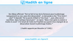 Une image avec le hadith : Ibn Abbas affirmait: "Nul ne fait le tour de la Demeure pour le pèlerinage (uniquement) ou non, sans être désacralisé". Je demandai à Ata: "D'où tient-il cela?" Il répondit: "De la parole d'Allah le Très-Haut: "...puis, elles seront sacrifiées dans l'antique Sanctuaire"." Je repris: "Mais c'est après la station à Arafat et avant". Il le tenait de l'ordre du Prophète (ç) quand il leur enjoignit de se désacraliser durant le pèlerinage d'adieu."" Hadith rapporté par Mouslim (n°1245)