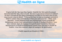 Une image avec le hadith : D'après Ka'b Ibn 'Ujra (que Dieu l'agrée), 'Abdallâh Ibn 'Abî Laylâ dit qu'ayant rencontré Ka'b Ibn 'Ujra, celui-ci lui dit : Ne veux-tu pas que je te fasse un cadeau? Eh bien! L'Envoyé de Dieu (paix et bénédiction de Dieu sur lui) étant venu un jour nous trouver, nous lui dîmes : "Ô Envoyé de Dieu, tu nous as enseigné comment il fallait te saluer; mais comment faut-il faire pour prier pour toi". - "Dites, nous répondit-il : Grand Seigneur! Priez pour Muhammad et pour la famille de Muhammad comme Vous avez prié pour la famille d' Abraham('Ibrâhîm). Vous êtes vraiment, digne de louange et de glorification! Grand Dieu! Bénissez Muhammad et la famille de Muhammad comme Vous avez béni la famille de 'Ibrâhîm. Vous êtes vraiment, digne de louange et de glorification". Hadith rapporté par Mouslim (n°406)