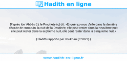 Une image avec le hadith : D'après ibn 'Abbâs (r), le Prophète (ç) dit: «Enquérez-vous d'elle dans la dernière décade de ramadân, la nuit de la Destinée; elle peut rester dans la neuvième nuit, elle peut rester dans la septième nuit, elle peut rester dans la cinquième nuit.» Hadith rapporté par Boukhari (n°2021)