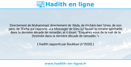 Une image avec le hadith : Directement de Muhammad, directement de 'Abda, de Hichâm ben 'Urwa, de son père, de 'Â'icha qui rapporte: «Le Messager de Dieu (ç) faisait la retraite spirituelle dans la dernière décade de ramadân, et il disait: "Enquérez-vous de la nuit de la Destinée dans la dernière décade de ramadân."» Hadith rapporté par Boukhari (n°2020)