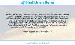 Une image avec le hadith : D'après Ibn Abi Rafi : "Marwan nomma Abu Hurayra pour le suppléer à Médine avant de se rendre à la Mecque. Abu Hurayra nous dirigea dans la prière du vendredi et récita, après la sourate al-jumu'a , dans la rak'a finale : "Quand les hypocrites viennent à toi". J'allais le trouver à l'issue de la prière et lui fit remarquer: "Tu as certes récité deux sourates que Ali Ibn Abi Talib avait l'habitude de réciter à Koufa". Abu Hurayra répliqua: "J'ai certes entendu le Messager d'Allah (ç) les réciter le vendredi."" Hadith rapporté par Mouslim (n°877)