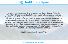 Une image avec le hadith : Au sujet de la suspension de la Révélation (qui dura trois ans), Djâbir Ben ‘Abdallah El Ansari, parlant de la Tradition rapporte les propos suivants du Prophète : « Pendant que je marchais, j’entendis une voix retentir du ciel. Je levai les yeux et aperçus l’ange que j’avais vu à Hira. Il était assis sur un trône 12 suspendu entre ciel et terre. Je fus saisi d’effroi à cette vision et rentrai chez moi en criant : « Couvrez-moi ! Couvrez-moi ! » C’est alors que Dieu fit descendre les versets suivants : « Ô toi qui es enveloppé ! Lève-toi et avertis ! » (Coran 74.1-2) Puis la récitation continua jusqu’au verset : « Et fuis l’idolâtrie ! » (Coran 74.5. Ensuite la Révélation reprit sans discontinuer. Hadith rapporté par Boukhari (n°4)