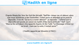Une image avec le hadith : D'après Waqiq Ibn 'Amr Ibn Sa'd Ibn Mu'adh: "Nafi'Ibn Jubayr me vit debout, alors que nous assistions à des funérailles. Il était assis et attendait qu'on pose la dépouille. Il me dit: "Qu'as-tu à rester debout?" Je répondis: "J'attend que le dépouille soit posée, en raison du hadith d'Abu Sa'id al-Khudri." Nafi' reprit: "Mas'ud Ibn al-Hakam m'a rapporté d'après Ali Ibn Talib: "Le Messager d'Allah (ç) se levait , mais par la suite, il restait assis"". Hadith rapporté par Mouslim (n°962)