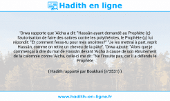 Une image avec le hadith : 'Orwa rapporte que 'Aîcha a dit: "Hassân ayant demandé au Prophète (ç) l'autorisation de faire des satires contre les polythéistes, le Prophète (ç) lui répondit: "Et comment feras-tu pour mes ancêtres?" "Je les mettrai à part, reprit Hassân, comme on retire un cheveu de la pâte". 'Orwa ajoute: "Alors que je commençai à dire du mal de Hassân devant 'Aicha à cause de son ébruitement de la calomnie contre 'Aicha, celle-ci me dit: "Ne l'insulte pas, car il a défendu le Prophète (ç)". Hadith rapporté par Boukhari (n°3531)