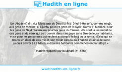 Une image avec le hadith : Ibn 'Abbâs (r) dit: «Le Messager de Dieu (ç) fixa Dhul-1-Hulayfa, comme miqât, aux gens de Médine; al-Djuhfa, pour les gens de la Syrie; Qarnu-1- Manâzil, pour les gens de Nejd; Yalamlam, pour les gens du Yémen. «Ce sont là les miqât de ces gens et de ceux qui se trouvent dans ces pays sans être de leurs habitants, et ce pour les personnes qui veulent accomplir le hajj ou la 'umra. «Celui qui se trouve en deçà de ces miqât, son miqât sera là où il habite, et ainsi de suite jusqu'à arriver à La Mecque d'où ses habtiants commenceront la talbiya.» Hadith rapporté par Boukhari (n°1526)