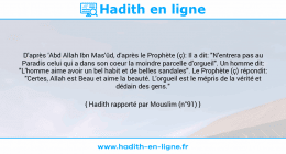 Une image avec le hadith : D'après 'Abd Allah Ibn Mas'ûd, d'après le Prophète (ç): Il a dit: "N'entrera pas au Paradis celui qui a dans son coeur la moindre parcelle d'orgueil". Un homme dit: "L'homme aime avoir un bel habit et de belles sandales". Le Prophète (ç) répondit: "Certes, Allah est Beau et aime la beauté. L'orgueil est le mépris de la vérité et dédain des gens." Hadith rapporté par Mouslim (n°91)