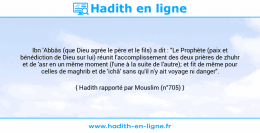 Une image avec le hadith : Ibn 'Abbâs (que Dieu agrée le père et le fils) a dit : "Le Prophète (paix et bénédiction de Dieu sur lui) réunit l'accomplissement des deux prières de zhuhr et de 'asr en un même moment (l'une à la suite de l'autre); et fit de même pour celles de maghrib et de 'ichâ' sans qu'il n'y ait voyage ni danger". Hadith rapporté par Mouslim (n°705)