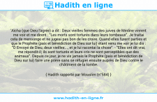 Une image avec le hadith : 'Aïcha (que Dieu l'agrée) a dit : Deux vieilles femmes des juives de Médine vinrent me voir et me dirent : "Les morts sont torturés dans leurs tombeaux". Je traitai cela de mensonge et ne jugeai pas bon de les croire. Quand elles furent parties et que le Prophète (paix et bénédiction de Dieu sur lui) étant venu me voir je lui dis : "Ô Envoyé de Dieu, deux vieilles..., et je lui racontai la chose". - "Elles ont dit vrai, me répondit-il; ils sont torturés et leurs cris ne sont perceptibles que des animaux". Depuis ce jour, je ne vis jamais le Prophète (paix et bénédiction de Dieu sur lui) faire une prière sans se réfugier ensuite auprès de Dieu contre le châtiment de la tombe. Hadith rapporté par Mouslim (n°584)