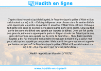 Une image avec le hadith : D'après Abou Houreira (qu'Allah l'agrée), le Prophète (que la prière d'Allah et Son salut soient sur lui) a dit: « Celui qui dépense deux choses dans le sentier d'Allah sera appelé par les portes du paradis: Ô serviteur d'Allah! Ceci est bien. Celui qui fait partie des gens de la prière sera appelé par la porte de la prière. Celui qui fait partie des gens du djihad sera appelé par la porte du djihad. Celui qui fait partie des gens du jeûne sera appelé par la porte Ar Rayan et celui qui faisait partie des gens de l'aumône sera appelé par la porte de l'aumône ». Abou Bakr (qu'Allah l'agrée) a dit: Par mon père et ma mère ô Messager d'Allah! Il n'y a aucun mal pour celui qui est appelé par ces portes. Mais y a-t-il des gens qui seront appelés par toutes ces portes? Le Prophète (que la prière d'Allah et Son salut soient sur lui) a dit: « Oui et j'espère que tu feras partie d'eux ». Hadith rapporté par Mouslim (n°1027)