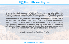 Une image avec le hadith : `Oyaynah ibn `Abdir-Rahmaan, qu’Allah lui fasse miséricorde a dit : « Mon père m’a dit : ‘Lorsqu’on a évoqué la nuit d’Al-Qadr en présence d’Abou Bakra, qu’Allah soit satisfait de lui, il a dit : « Je ne la rechercherai qu’à partir des dix derniers jours de Ramadan car j’ai entendu le Messager d’Allah (que la prière d'Allah et Son salut soient sur lui) dire : ‘Cherchez-la lorsqu’il ne reste plus que neuf nuits, ou sept, ou cinq, ou trois, ou durant la dernière nuit du mois’ » `Oyaynah a ajouté : « En effet, Abou Bakra priait pendant les vingt premières nuits de Ramadan tel qu’il le faisait durant les autres mois de l’année. C’est seulement lorsque les dix derniers jours commençaient qu’il priait avec plus de ferveur » Hadith rapporté par Tirmidhi (n°794)
