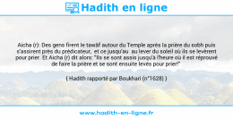Une image avec le hadith : Aicha (r): Des gens firent le tawâf autour du Temple après la prière du sobh puis s'assirent près du prédicateur, et ce jusqu'au au lever du soleil où ils se levèrent pour prier. Et Aicha (r) dit alors: "Ils se sont assis jusqu'à l'heure où il est réprouvé de faire la prière et se sont ensuite levés pour prier!" Hadith rapporté par Boukhari (n°1628)