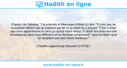 Une image avec le hadith : D'après Um Salama: "J'ai entendu le Messager d'Allah (ç) dire: "Il n'est pas de musulman atteint par un malheur qui dit ce qu'Allah lui a enjoint: "C'est à Allah que nous appartenons et vers Lui qu'est notre retour. Ô Allah! Accorde-moi une récompense dans mon affliction et un meilleur remplaçant!" sans qu'Allah ne le lui remplace par une chose meilleure." Hadith rapporté par Mouslim (n°918)