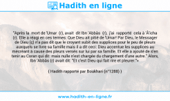 Une image avec le hadith : "Après la mort de 'Umar (r), avait dit Ibn 'Abbâs (r), j'ai rapporté cela à 'Â'icha (r). Elle a réagi en ces termes: Que Dieu ait pitié de 'Umar! Par Dieu, le Messager de Dieu (ç) n'a pas dit que le croyant subit des supplices pour le peu de pleurs auxquels se livre sa famille mais il a dit ceci: Dieu accentue les supplices au mécréant à cause des pleurs versés sur lui par sa famille. Et elle a ajouté de s'en tenir au Coran qui dit: mais nulle n'est chargée du chargement d'une autre." Alors, Ibn 'Abbâs (r) avait dit: "Et c'est Dieu qui fait rire et pleurer."» Hadith rapporté par Boukhari (n°1288)