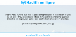 Une image avec le hadith : D'après Abou Hurayra (que Dieu l'agrée), le Prophète (paix et bénédiction de Dieu sur lui) a dit : "Dieu excusera aux fidèles de ma Communauté le mal que leurs âmes leur ont inspiré, tant qu'il ne sera pas traduit ni en paroles ni en actes". Hadith rapporté par Mouslim (n°127)