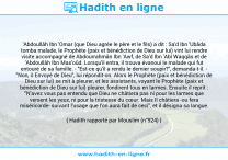 Une image avec le hadith : 'Abdoullâh Ibn 'Omar (que Dieu agrée le père et le fils) a dit : Sa'd Ibn 'Ubâda tomba malade, le Prophète (paix et bénédiction de Dieu sur lui) vint lui rendre visite accompagné de Abdourrahmân Ibn 'Awf, de Sa'd Ibn 'Abî Waqqâs et de 'Abdoullâh Ibn Mas'oûd. Lorsqu'il entra, il trouva évanoui le malade qui fut entouré de sa famille. - "Est-ce qu'il a rendu le dernier soupir?", demanda-t-il. - "Non, ô Envoyé de Dieu", lui répondit-on. Alors le Prophète (paix et bénédiction de Dieu sur lui) se mit à pleurer, et les assistants, voyant le Prophète (paix et bénédiction de Dieu sur lui) pleurer, fondirent tous en larmes. Ensuite il reprit : "N'avez vous pas entendu que Dieu ne châtiera pas ni pour les larmes que versent les yeux, ni pour la tristesse du cœur. Mais Il châtiera -ou fera miséricorde- suivant l'usage que l'on aura fait de ceci", et il désigna sa langue. Hadith rapporté par Mouslim (n°924)