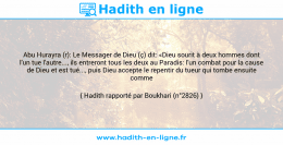 Une image avec le hadith : Abu Hurayra (r): Le Messager de Dieu (ç) dit: «Dieu sourit à deux hommes dont l'un tue l'autre..., ils entreront tous les deux au Paradis: l'un combat pour la cause de Dieu et est tué..., puis Dieu accepte le repentir du tueur qui tombe ensuite comme chahîd.» Hadith rapporté par Boukhari (n°2826)