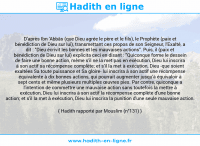 Une image avec le hadith : D'après Ibn 'Abbâs (que Dieu agrée le père et le fils), le Prophète (paix et bénédiction de Dieu sur lui), transmettant ces propos de son Seigneur, l'Exalté, a dit : "Dieu écrivit les bonnes et les mauvaises actions". Puis, il (paix et bénédiction de Dieu sur lui) explicita ceci en disant : "Quiconque forme le dessein de faire une bonne action, même s'il ne la met pas en exécution, Dieu lui inscrira à son actif sa récompense complète; et s'il la met à exécution, Dieu -que soient exaltées Sa toute puissance et Sa gloire- lui inscrira à son actif une récompense équivalente à dix bonnes actions, qui pourrait augmenter jusqu'à équivaloir à sept cents et même plusieurs multiples œuvres pies. Par contre, quiconque a l'intention de commettre une mauvaise action sans toutefois la mettre à exécution, Dieu lui inscrira à son actif la récompense complète d'une bonne action; et s'il la met à exécution, Dieu lui inscrira la punition d'une seule mauvaise action. Hadith rapporté par Mouslim (n°131)