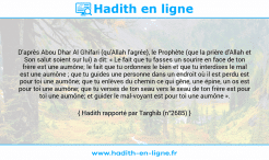 Une image avec le hadith : D'après Abou Dhar Al Ghifari (qu'Allah l'agrée), le Prophète (que la prière d'Allah et Son salut soient sur lui) a dit: « Le fait que tu fasses un sourire en face de ton frère est une aumône; le fait que tu ordonnes le bien et que tu interdises le mal est une aumône ; que tu guides une personne dans un endroit où il est perdu est pour toi une aumône; que tu enlèves du chemin ce qui gêne, une épine, un os est pour toi une aumône; que tu verses de ton seau vers le seau de ton frère est pour toi une aumône; et guider le mal-voyant est pour toi une aumône ». Hadith rapporté par Targhib (n°2685)