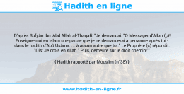 Une image avec le hadith : D'après Sufyân Ibn 'Abd Allah al-Thaqafî: "Je demandai: "O Messager d'Allah (ç)! Enseigne-moi en islam une parole que je ne demanderai à personne après toi - dans le hadith d'Abû Usâma: ... à aucun autre que toi." Le Prophète (ç) répondit: "Dis: Je crois en Allah." Puis, demeure sur le droit chemin!"" Hadith rapporté par Mouslim (n°38)