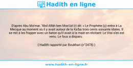 Une image avec le hadith : D'après Abu Ma'mar, 'Abd Allâh ben Mas'ûd (r) dit: « Le Prophète (ç) entra à La Mecque au moment où il y avait autour de la Ka'ba trois cents soixante idoles. Il se mit à les frapper avec un baton qu'il avait à la main en récitant: Le Vrai s'en est venu. Le faux a disparu. Hadith rapporté par Boukhari (n°2478)