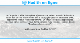 Une image avec le hadith : Um 'Atiya dit: «La fille du Prophète (ç) étant morte, celui-ci nous dit: "Faites-lui la lotion trois on cinq fois ou même plus si vous jugez que c'est nécessaire. Enfin, appelez-moi lorsque vous aurez terminé.» En effet, nous l'avions appelé après que nous eûmes terminé. Il nous donna alors son hiqw - son izar - en nous disant: "Enveloppez-la avec ceci."» Hadith rapporté par Boukhari (n°1257)