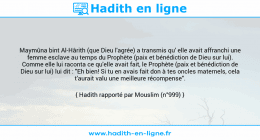 Une image avec le hadith : Maymûna bint Al-Hârith (que Dieu l'agrée) a transmis qu' elle avait affranchi une femme esclave au temps du Prophète (paix et bénédiction de Dieu sur lui). Comme elle lui raconta ce qu'elle avait fait, le Prophète (paix et bénédiction de Dieu sur lui) lui dit : "Eh bien! Si tu en avais fait don à tes oncles maternels, cela t'aurait valu une meilleure récompense". Hadith rapporté par Mouslim (n°999)
