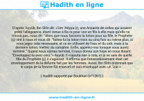 Une image avec le hadith : D'après 'Ayyûb, Ibn Sîrîn dit: «'Um 'Atiyya (r), une Ansarite de celles qui avaient prêté l'allégeance, étant venue à Ba ra pour voir un fils à elle mais qu'elle ne trouva pas, nous dit: "Alors que nous faisions la lotion pour sa fille, le Prophète (ç) vint à nous et nous dit: "faites-lui la lotion trois ou cinq fois ou même plus, si vous jugez cela nécessaire, et ce en utilisant de l'eau et du sidr, mais à la dernière lotion, mettez du camphre. Enfin, appelez-moi lorsque vous aurez terminé." Quand nous eûmes terminé, il nous donna son hiqw en nous disant: "Enveloppez-la avec ceci."» Ayyûb: Il n'ajouta rien à cela, et je ne sais de quelle fille du Prophète (ç) il s'agissait. Il affirma que l'ensevelissement était cet enveloppement de la défunte fait par les femmes. Aussi, Ibn Sîrîn ordonnait que le corps de la femme fût enseveli et non enveloppé avec un 'izâr.» Hadith rapporté par Boukhari (n°1261)