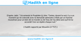Une image avec le hadith : D'après Jabir: "J'ai entendu le Prophète (ç) dire: "Certes, durant la nuit, il y a un moment qui ne coïncide avec la demande adressée à Allah par un homme musulman pour un bien de ce monde ou de l'eau de l'au-delà sans qu'Il le lui accorde! Ceci se répète chaque nuit." Hadith rapporté par Mouslim (n°757)