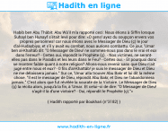 Une image avec le hadith : Habib ben Abu Thâbit: Abu Wâ'il m'a rapporté ceci: Nous étions à Siffin lorsque Suhayl ben Hunayf s'était levé pour dire: «O gens! ayez du soupçon envers vos propres personnes! car nous étions avec le Messager de Dieu (ç) le jour d'al-Hudaybiya; et s'il y avait eu combat, nous aurions combattu. Ce jour, 'Umar ben al-Khattâb dit: "O Messager de Dieu! ne sommes-nous pas dans le vrai et eux dans l'erreur? - Certes oui, répondit le Prophète (ç). - Nos victimes, ne seront elles pas dans le Paradis et les leurs dans le Feu? - Certes oui. - Et pourquoi donc se montrer faible quant à notre religion? Allons-nous revenir sans que Dieu n'ait jugé entre nous et eux? - 0 fils d'al-Khattâb! je suis le messager de Dieu et Dieu ne me délaissera jamais." Sur ce, 'Umar alla trouver Abu Bakr et lui dit la même chose. "Il est le messager de Dieu, répondit Abu Bakr, et Dieu ne l'abandonnera jamais." C'est alors que fut révélée la sourate de la Victoire. Le Messager de Dieu (ç) la récita alors, jusqu'à la fin, à 'Umar. Et celui-ci de dire: "O Messager de Dieu! s'agit-il là d'une victoire? - Oui, répondit le Prophète (ç)."» Hadith rapporté par Boukhari (n°3182)