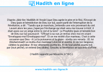 Une image avec le hadith : D'après Jâbir Ibn 'Abdillâh Al-'Ansârî (que Dieu agrée le père et le fils), l'Envoyé de Dieu (paix et bénédiction de Dieu sur lui), ayant parlé de l'interruption de la Révélation, a dit : "Tandis que je marchais, j'entendis une voix provenant du ciel. Levant alors les yeux, j'aperçus l'Archange qui était venu me trouver à Hirâ'; il était assis sur un siège entre le ciel et la terre". Le Prophète (paix et bénédiction de Dieu sur lui) poursuivit : "Effrayé à sa vue, je rentrai chez moi en criant : "Enveloppez-moi! Enveloppez-moi!". Et on me revêtit d'un manteau. C'est à cette occasion que Dieu - A Lui la puissance et la gloire - révéla ces versets : {O, toi (Muhammad)! Le revêtu d'un manteau! Lève-toi et avertis. Et de ton Seigneur, célèbre la grandeur. Et tes vêtements purifie-les. Et de tout péché, écarte-toi}. - par (tout péché), on entend (les idoles). Ensuite, la Révélation se succéda d'affilée Hadith rapporté par Mouslim (n°161)