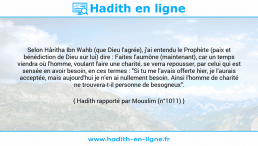 Une image avec le hadith : Selon Hâritha Ibn Wahb (que Dieu l'agrée), j'ai entendu le Prophète (paix et bénédiction de Dieu sur lui) dire : Faites l'aumône (maintenant), car un temps viendra où l'homme, voulant faire une charité, se verra repousser, par celui qui est sensée en avoir besoin, en ces termes : "Si tu me l'avais offerte hier, je l'aurais acceptée, mais aujourd'hui je n'en ai nullement besoin. Ainsi l'homme de charité ne trouvera-t-il personne de besogneux". Hadith rapporté par Mouslim (n°1011)