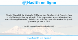 Une image avec le hadith : D'après 'Abdoullâh Ibn Mughaffal Al-Muzanî (que Dieu l'agrée), le Prophète (paix et bénédiction de Dieu sur lui) a dit : Entre chaque deux appels à la prière il y a une prière supplémentaire". Il répéta ceci trois fois, mais à la dernière, il a ajouté : "pour celui qui veut la faire". Hadith rapporté par Mouslim (n°838)