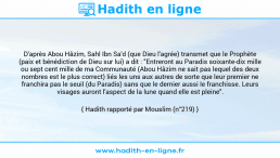 Une image avec le hadith : D'après Abou Hâzim, Sahl Ibn Sa'd (que Dieu l'agrée) transmet que le Prophète (paix et bénédiction de Dieu sur lui) a dit : "Entreront au Paradis soixante-dix mille ou sept cent mille de ma Communauté (Abou Hâzim ne sait pas lequel des deux nombres est le plus correct) liés les uns aux autres de sorte que leur premier ne franchira pas le seuil (du Paradis) sans que le dernier aussi le franchisse. Leurs visages auront l'aspect de la lune quand elle est pleine". Hadith rapporté par Mouslim (n°219)