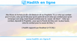 Une image avec le hadith : Abu Musa al-Ach'ary (r) dit: «Un Bédouin dit au Prophète: "Il y a celui qui combat pour le butin, celui qui le fait pour qu'on parle de lui et celui qui combat pour qu'on remarque son rang; mais lequel combat pour la cause de Dieu? - Celui qui combat, répondit le Prophète, pour que la Parole de Dieu soit la plus haute, celui-là combat pour la cause de Dieu."» Hadith rapporté par Boukhari (n°3126)