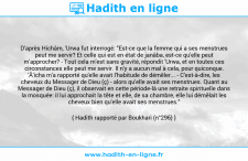 Une image avec le hadith : D'après Hichâm, 'Urwa fut interrogé: "Est-ce que la femme qui a ses menstrues peut me servir? Et celle qui est en état de janâba, est-ce qu'elle peut m'approcher? - Tout cela m'est sans gravité, répondit 'Urwa, et en toutes ces circonstances elle peut me servir. Il n'y a aucun mal à cela, pour quiconque. 'Â'icha m'a rapporté qu'elle avait l'habitude de démêler... - C'est-à-dire, les cheveux du Messager de Dieu (ç) - alors qu'elle avait ses menstrues. Quant au Messager de Dieu (ç), il observait en cette période-là une retraite spirituelle dans la mosquée: il lui approchait la tête et elle, de sa chambre, elle lui démêlait les cheveux bien qu'elle avait ses menstrues." Hadith rapporté par Boukhari (n°296)
