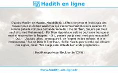 Une image avec le hadith : D'après Muslim de Masrûq, Khabbâb dit: «J'étais forgeron et j'exécutais des travaux pour al-'Âs ben Wâ'il chez qui s'accumulèrent plusieurs salaires. Et comme j'allai le voir pour demander mon dû, il me dit: "Non, j'en jure par Dieu! sauf si tu nies Muhammad. - Par Dieu, répondis-je, cela ne peut avoir lieu que si mort et résurrection te frappent! - Et tu penses que je serai mort puis ressuscité? - Oui. - J'aurais alors, se moqua-t-il, de l'argent et des enfants et je te rembourserai." Sur ce, Dieu, le Très-Haut, révéla: N'as-tu pas vu celui qui, déniant nos signes, disait: "Sûr que je serai doté de bien et de progéniture.» Hadith rapporté par Boukhari (n°2275)